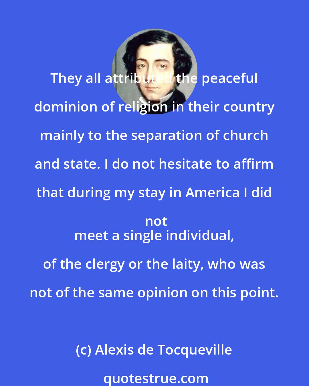 Alexis de Tocqueville: They all attributed the peaceful dominion of religion in their country mainly to the separation of church and state. I do not hesitate to affirm that during my stay in America I did not
 meet a single individual, of the clergy or the laity, who was not of the same opinion on this point.