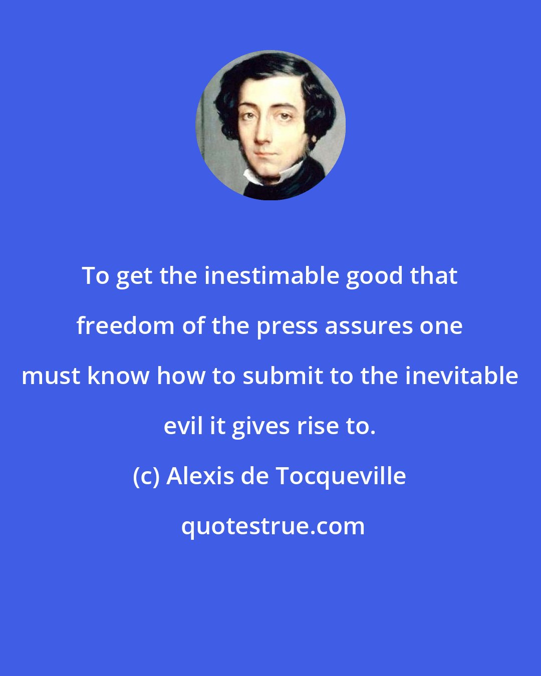 Alexis de Tocqueville: To get the inestimable good that freedom of the press assures one must know how to submit to the inevitable evil it gives rise to.