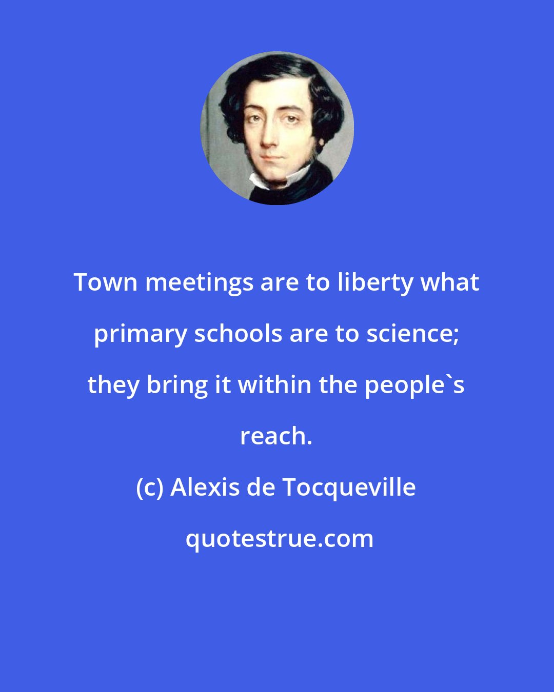 Alexis de Tocqueville: Town meetings are to liberty what primary schools are to science; they bring it within the people's reach.