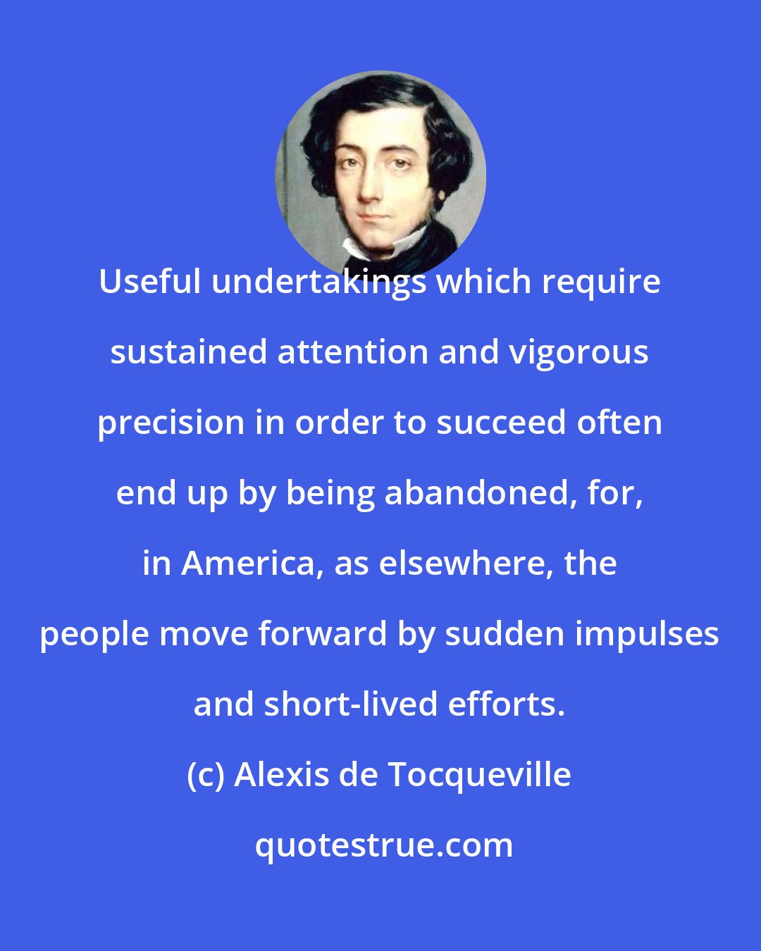 Alexis de Tocqueville: Useful undertakings which require sustained attention and vigorous precision in order to succeed often end up by being abandoned, for, in America, as elsewhere, the people move forward by sudden impulses and short-lived efforts.