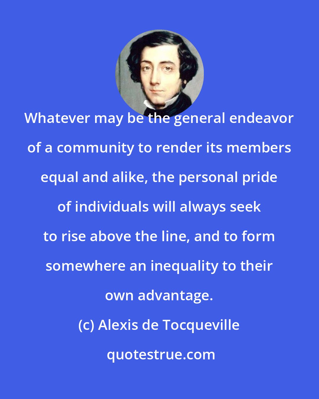 Alexis de Tocqueville: Whatever may be the general endeavor of a community to render its members equal and alike, the personal pride of individuals will always seek to rise above the line, and to form somewhere an inequality to their own advantage.