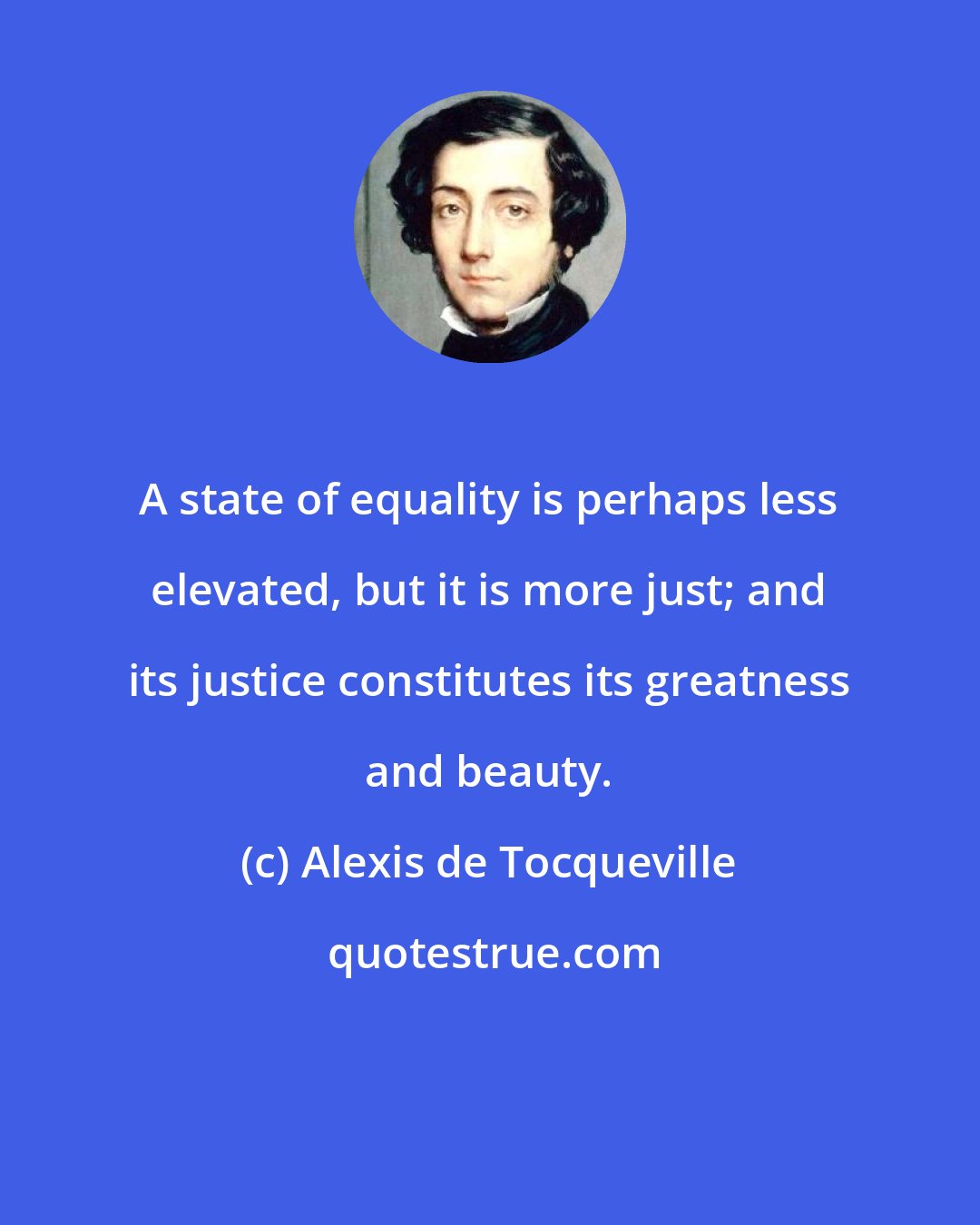 Alexis de Tocqueville: A state of equality is perhaps less elevated, but it is more just; and its justice constitutes its greatness and beauty.