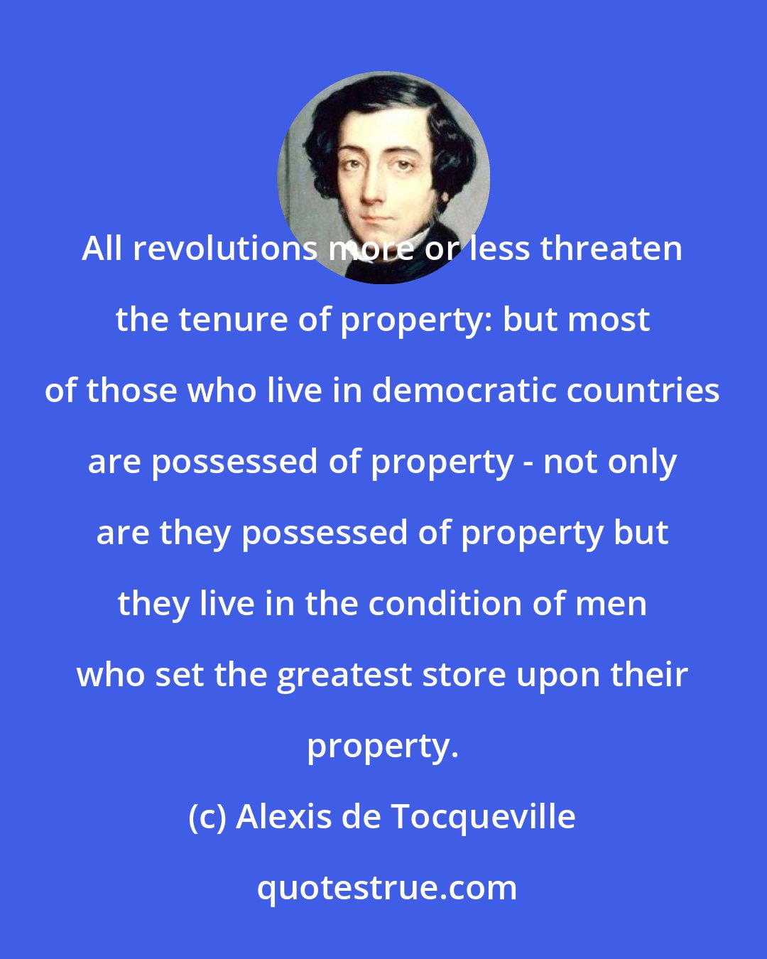 Alexis de Tocqueville: All revolutions more or less threaten the tenure of property: but most of those who live in democratic countries are possessed of property - not only are they possessed of property but they live in the condition of men who set the greatest store upon their property.