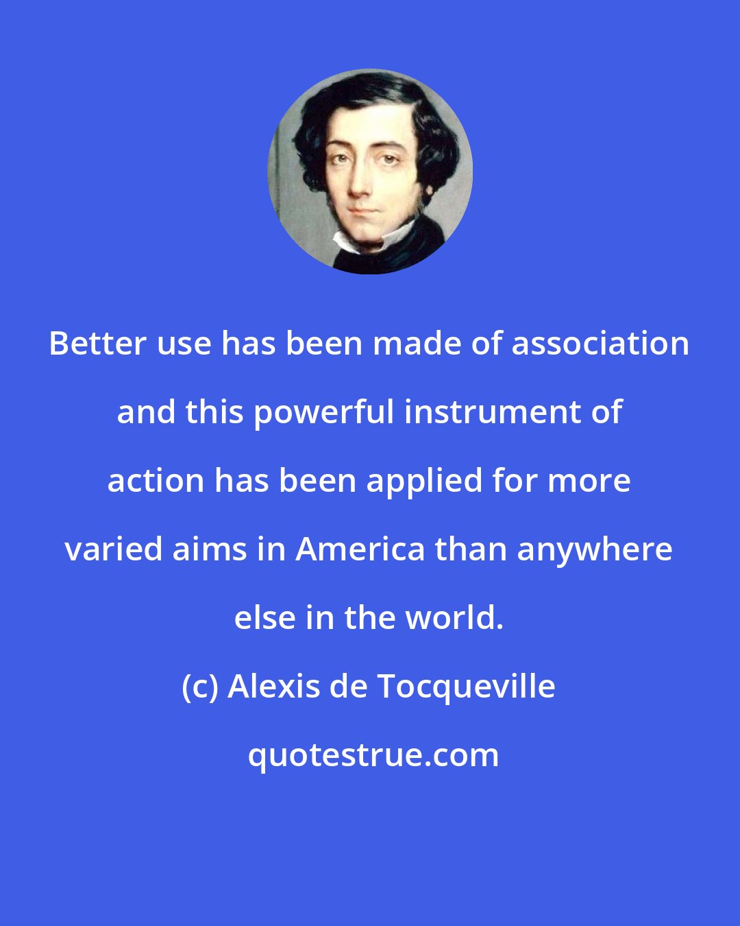 Alexis de Tocqueville: Better use has been made of association and this powerful instrument of action has been applied for more varied aims in America than anywhere else in the world.