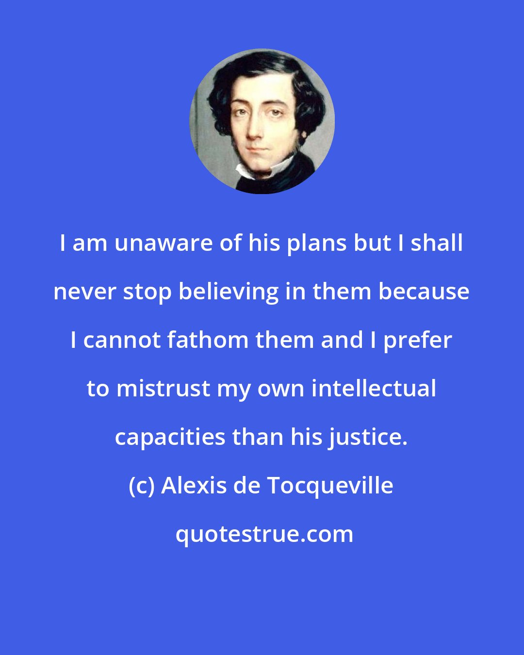 Alexis de Tocqueville: I am unaware of his plans but I shall never stop believing in them because I cannot fathom them and I prefer to mistrust my own intellectual capacities than his justice.