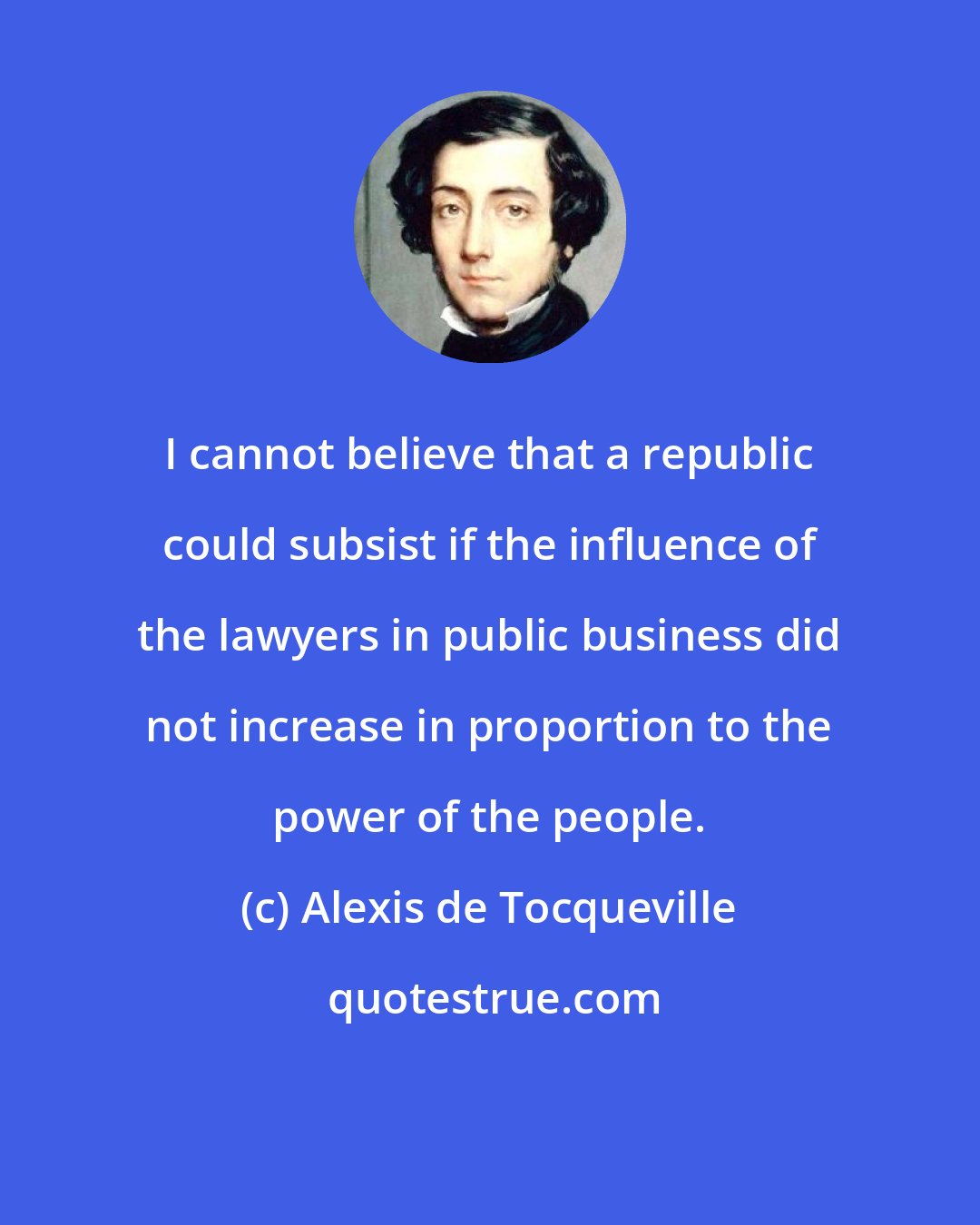 Alexis de Tocqueville: I cannot believe that a republic could subsist if the influence of the lawyers in public business did not increase in proportion to the power of the people.