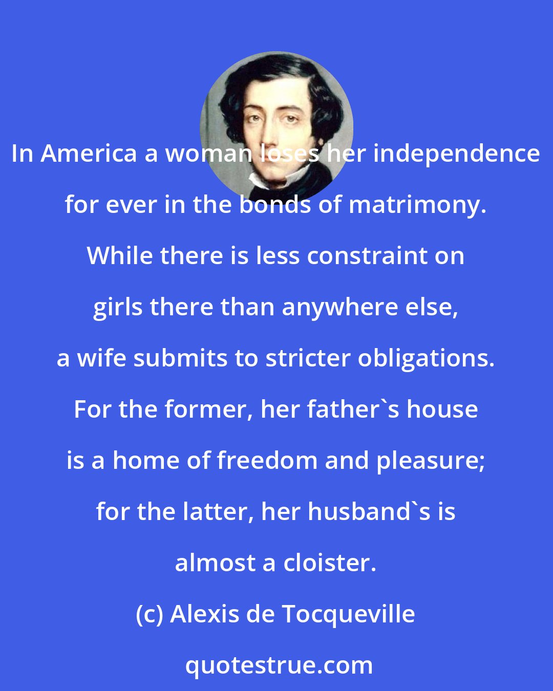 Alexis de Tocqueville: In America a woman loses her independence for ever in the bonds of matrimony. While there is less constraint on girls there than anywhere else, a wife submits to stricter obligations. For the former, her father's house is a home of freedom and pleasure; for the latter, her husband's is almost a cloister.