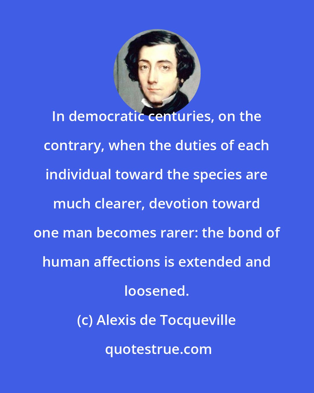 Alexis de Tocqueville: In democratic centuries, on the contrary, when the duties of each individual toward the species are much clearer, devotion toward one man becomes rarer: the bond of human affections is extended and loosened.