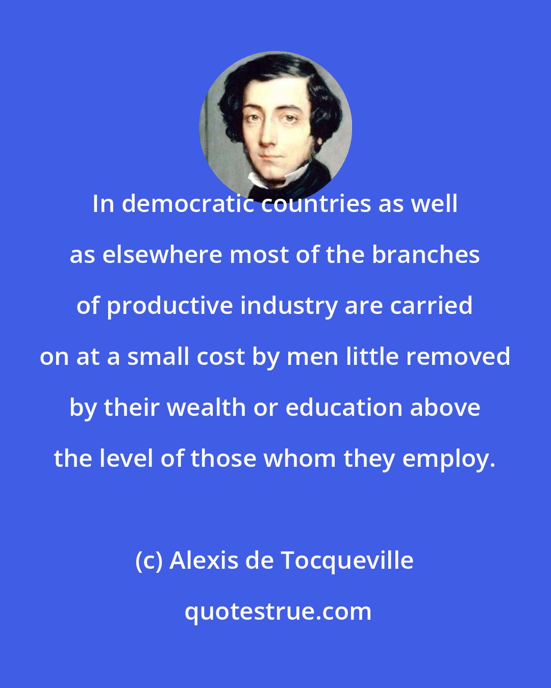 Alexis de Tocqueville: In democratic countries as well as elsewhere most of the branches of productive industry are carried on at a small cost by men little removed by their wealth or education above the level of those whom they employ.