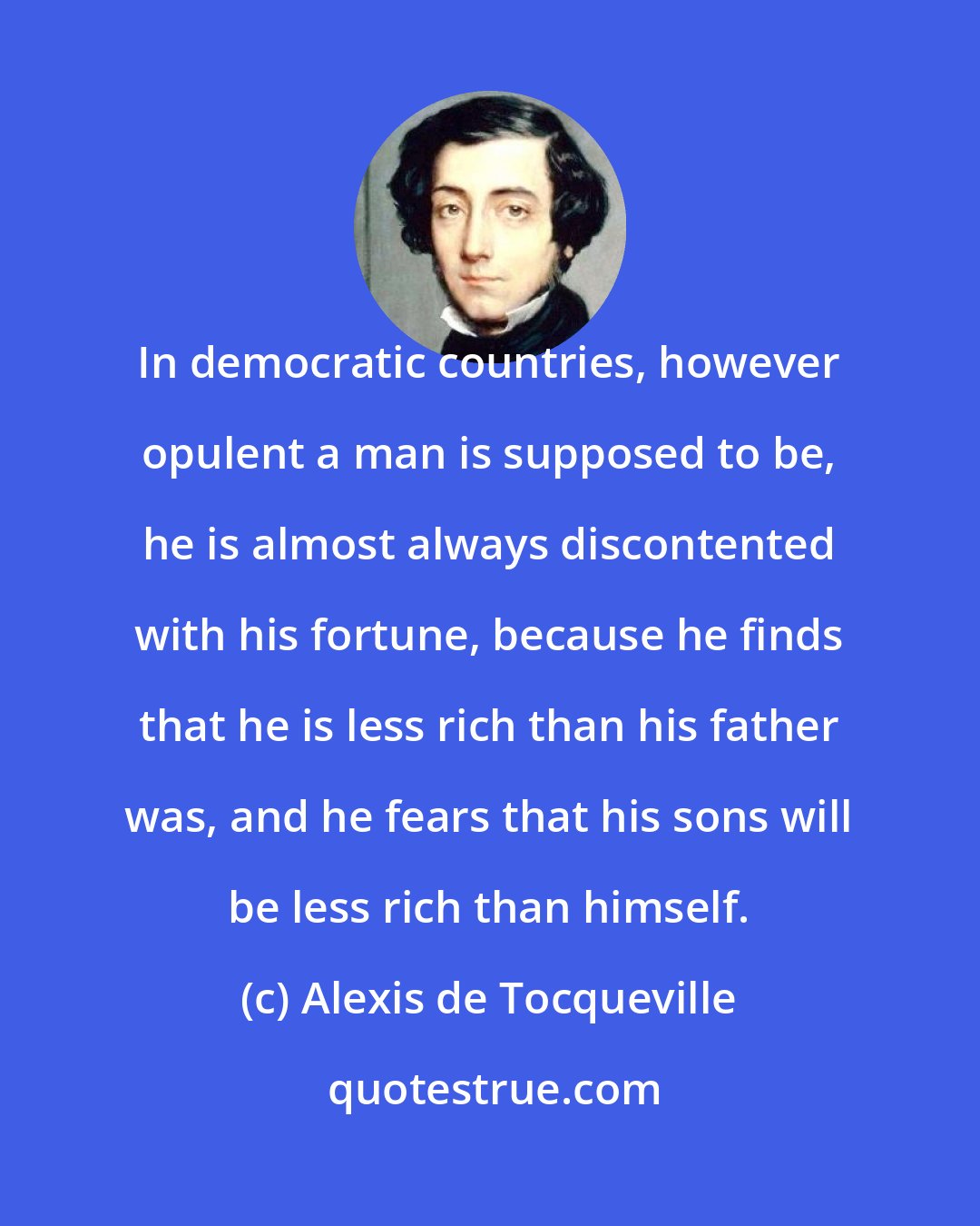Alexis de Tocqueville: In democratic countries, however opulent a man is supposed to be, he is almost always discontented with his fortune, because he finds that he is less rich than his father was, and he fears that his sons will be less rich than himself.