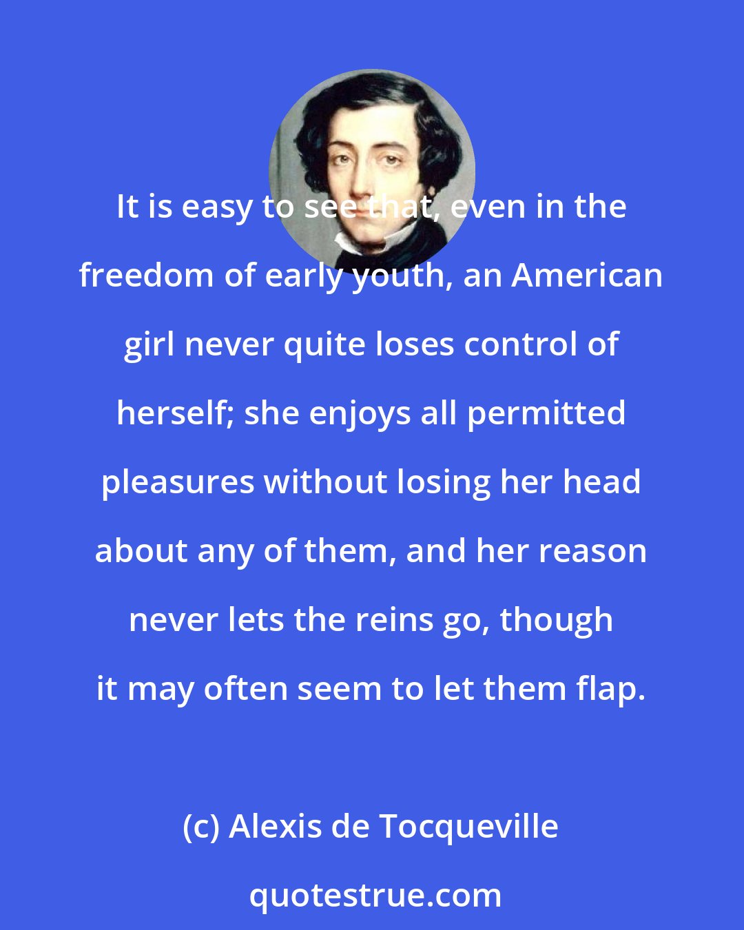 Alexis de Tocqueville: It is easy to see that, even in the freedom of early youth, an American girl never quite loses control of herself; she enjoys all permitted pleasures without losing her head about any of them, and her reason never lets the reins go, though it may often seem to let them flap.