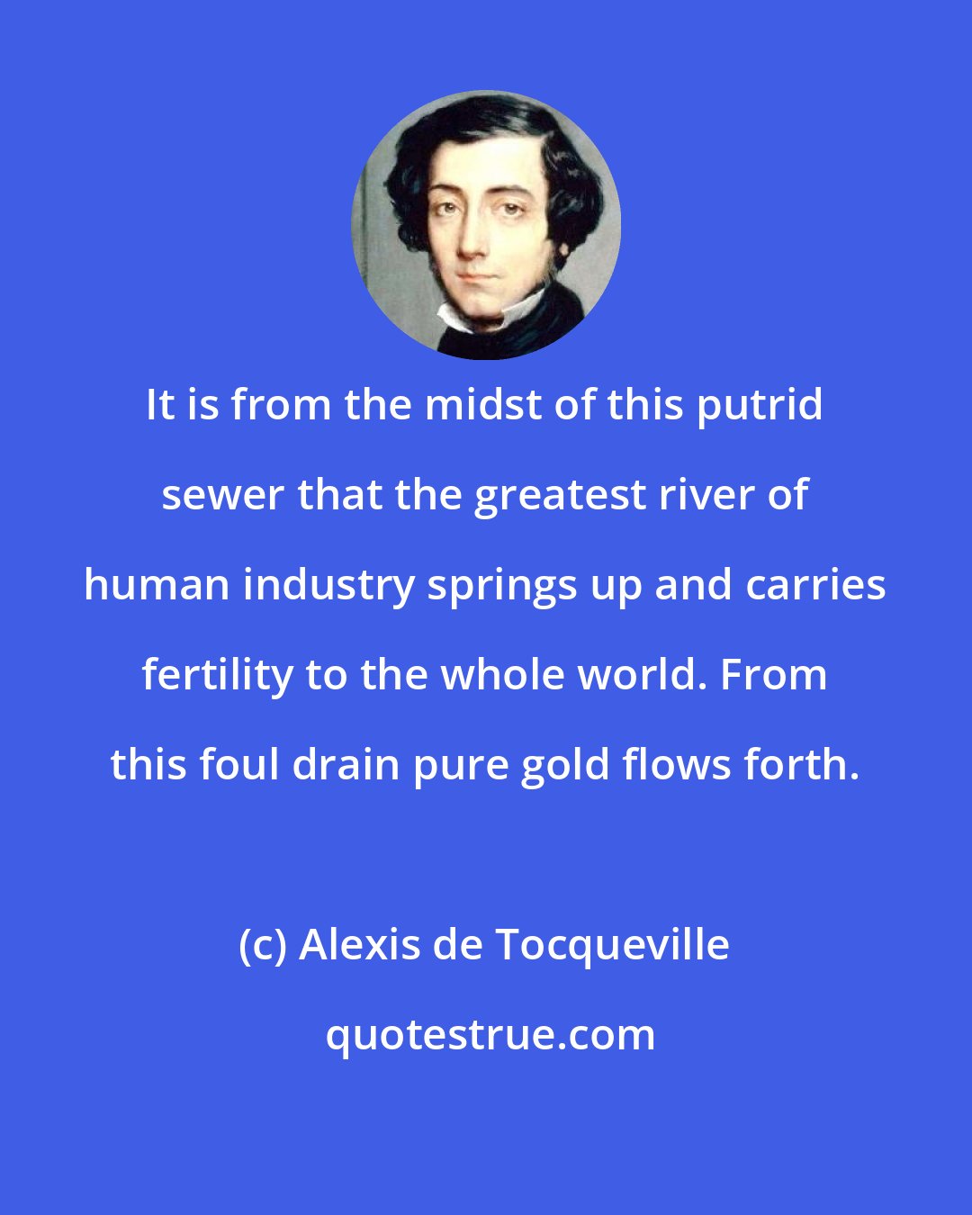 Alexis de Tocqueville: It is from the midst of this putrid sewer that the greatest river of human industry springs up and carries fertility to the whole world. From this foul drain pure gold flows forth.