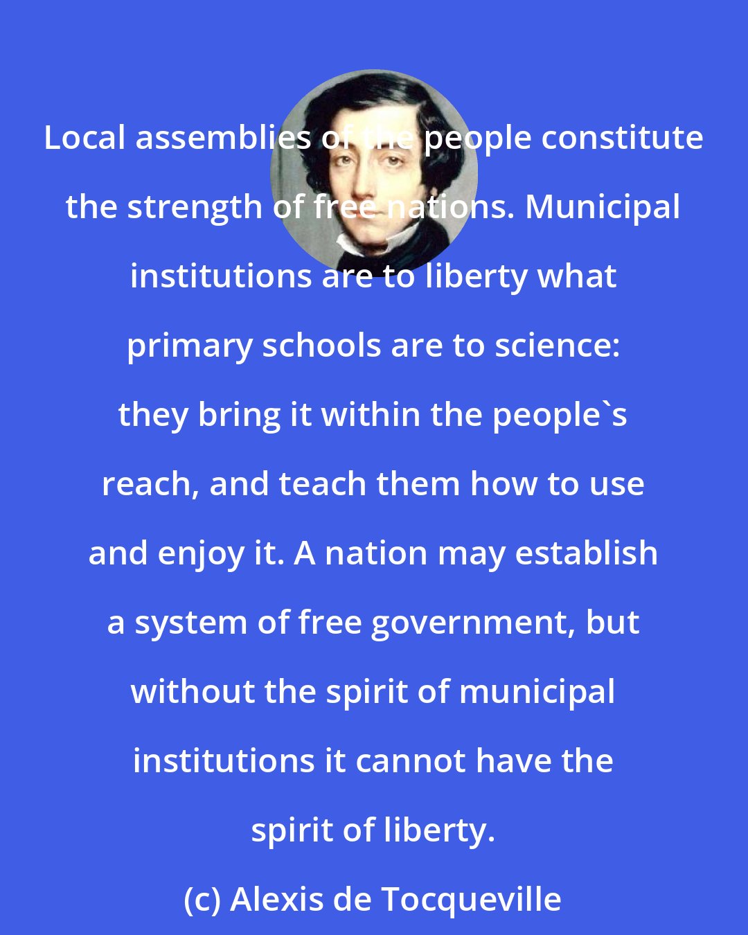 Alexis de Tocqueville: Local assemblies of the people constitute the strength of free nations. Municipal institutions are to liberty what primary schools are to science: they bring it within the people's reach, and teach them how to use and enjoy it. A nation may establish a system of free government, but without the spirit of municipal institutions it cannot have the spirit of liberty.