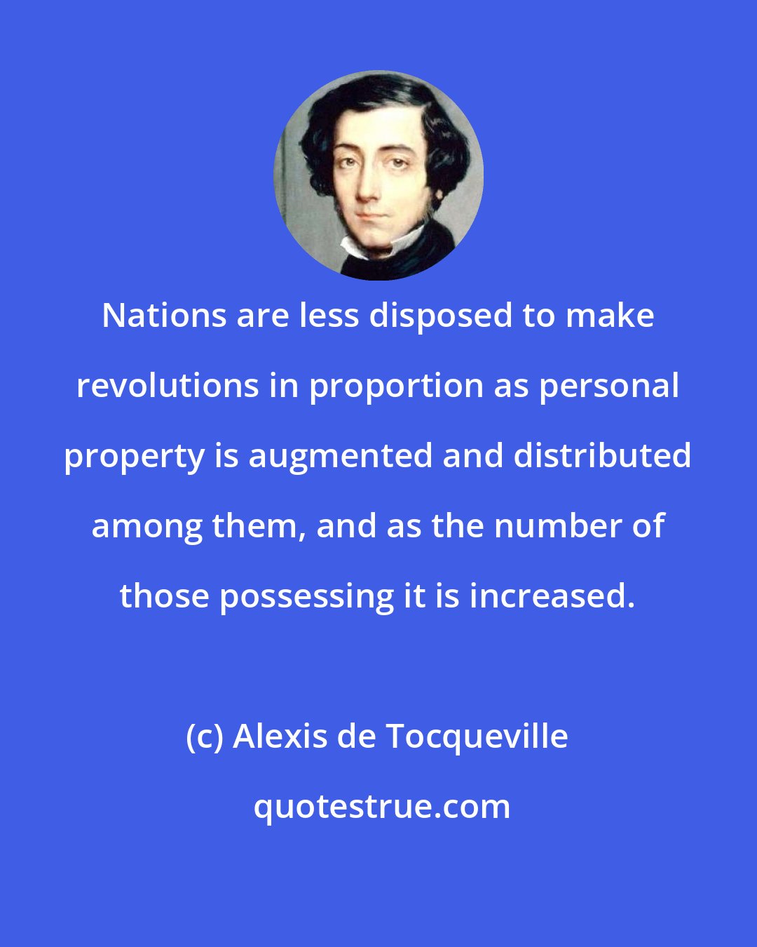 Alexis de Tocqueville: Nations are less disposed to make revolutions in proportion as personal property is augmented and distributed among them, and as the number of those possessing it is increased.