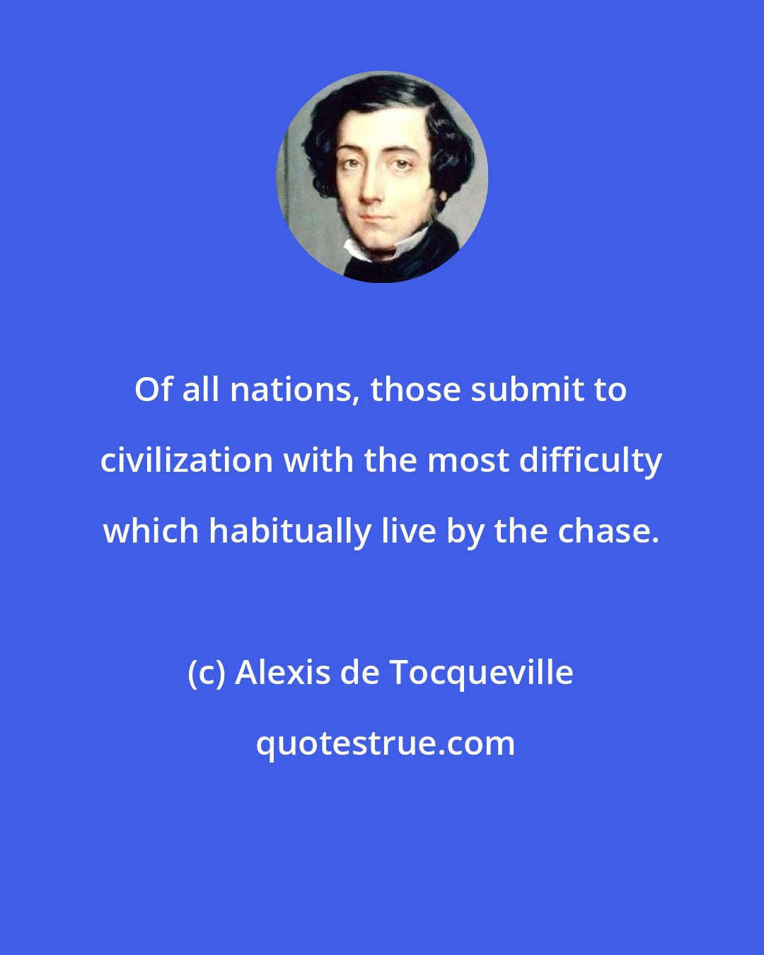 Alexis de Tocqueville: Of all nations, those submit to civilization with the most difficulty which habitually live by the chase.