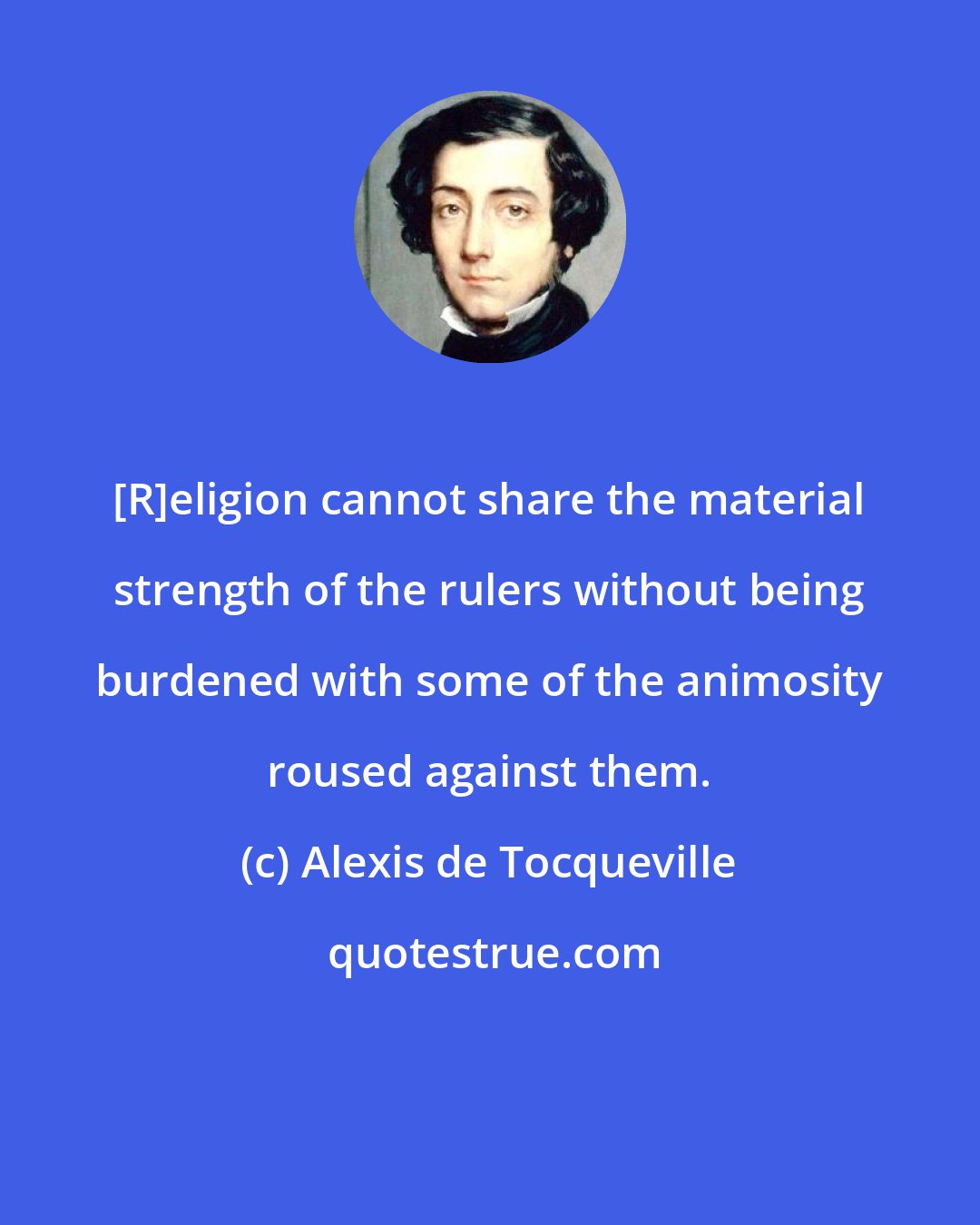 Alexis de Tocqueville: [R]eligion cannot share the material strength of the rulers without being burdened with some of the animosity roused against them.