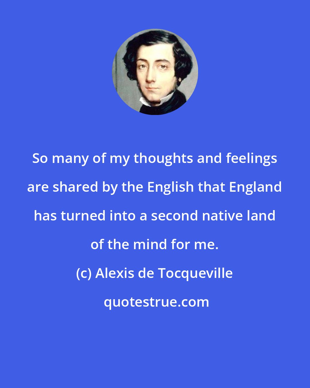 Alexis de Tocqueville: So many of my thoughts and feelings are shared by the English that England has turned into a second native land of the mind for me.