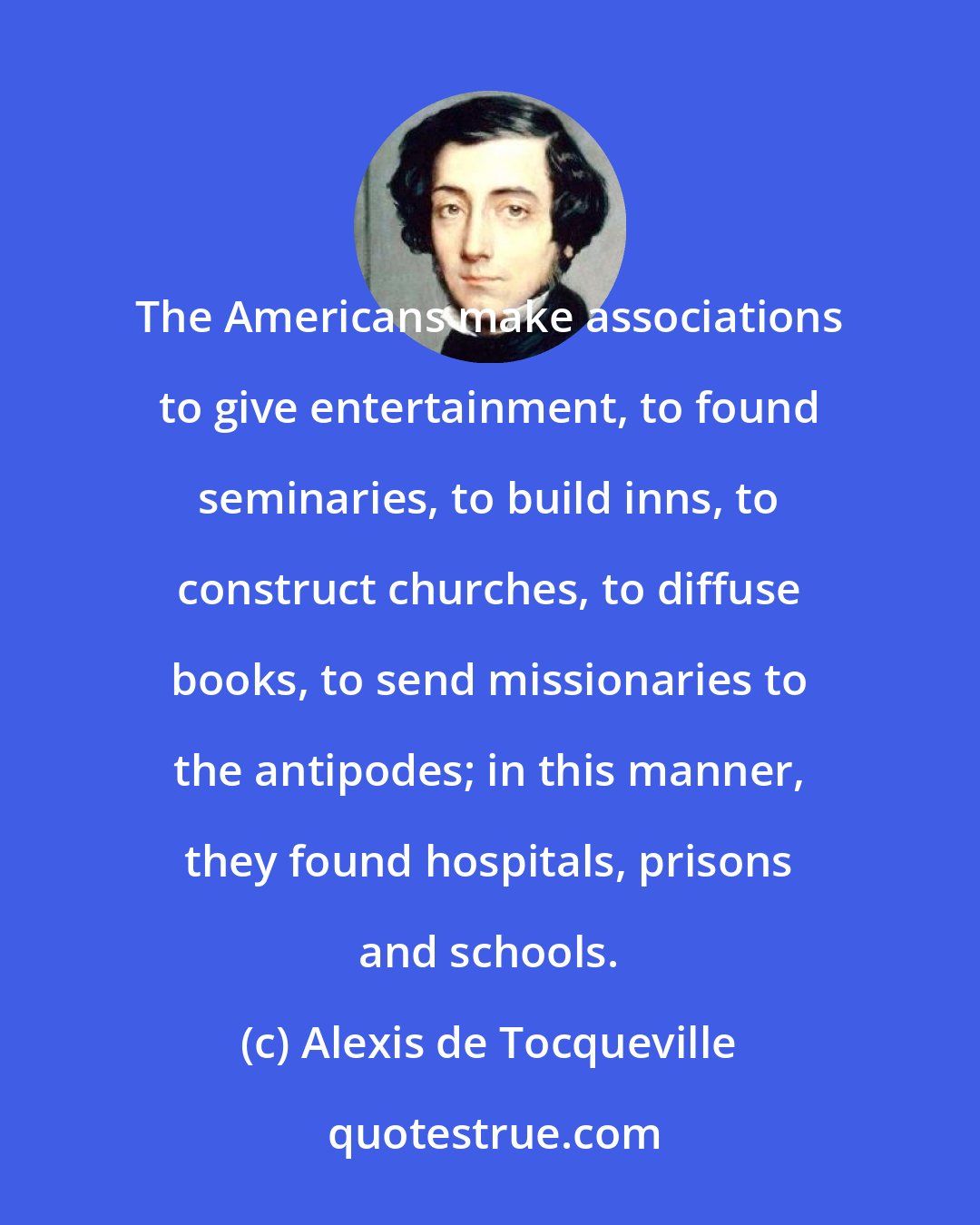 Alexis de Tocqueville: The Americans make associations to give entertainment, to found seminaries, to build inns, to construct churches, to diffuse books, to send missionaries to the antipodes; in this manner, they found hospitals, prisons and schools.