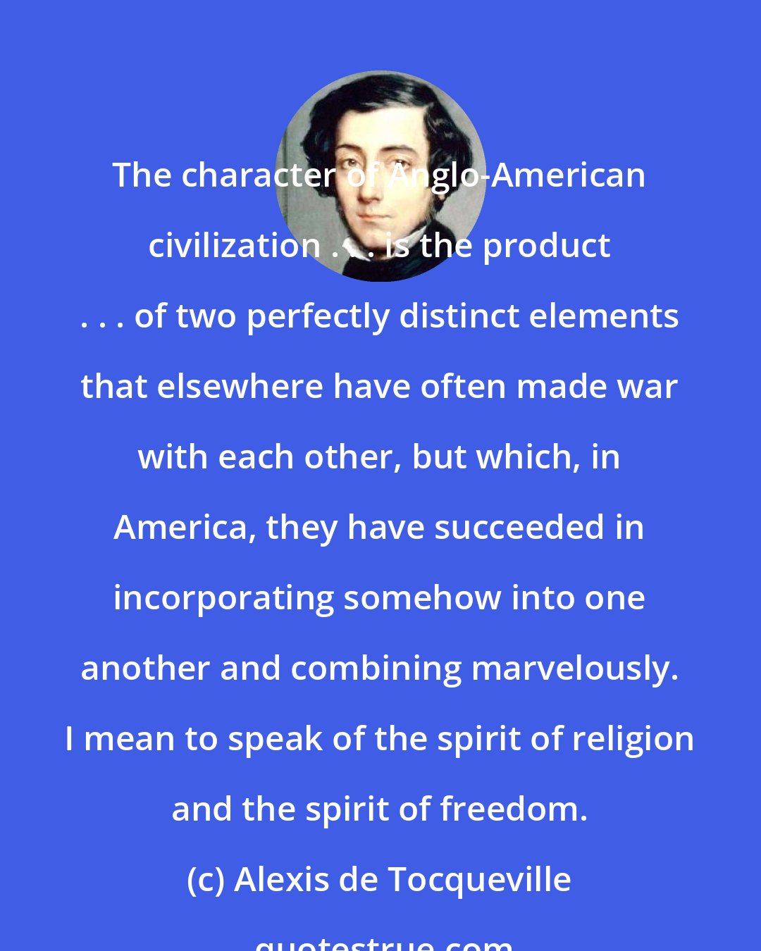 Alexis de Tocqueville: The character of Anglo-American civilization . . . is the product . . . of two perfectly distinct elements that elsewhere have often made war with each other, but which, in America, they have succeeded in incorporating somehow into one another and combining marvelously. I mean to speak of the spirit of religion and the spirit of freedom.