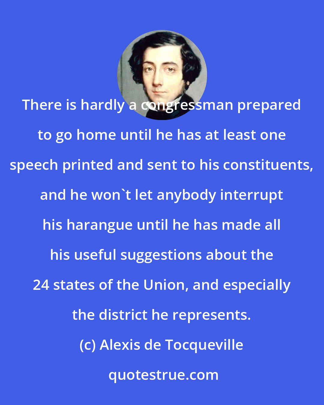 Alexis de Tocqueville: There is hardly a congressman prepared to go home until he has at least one speech printed and sent to his constituents, and he won't let anybody interrupt his harangue until he has made all his useful suggestions about the 24 states of the Union, and especially the district he represents.