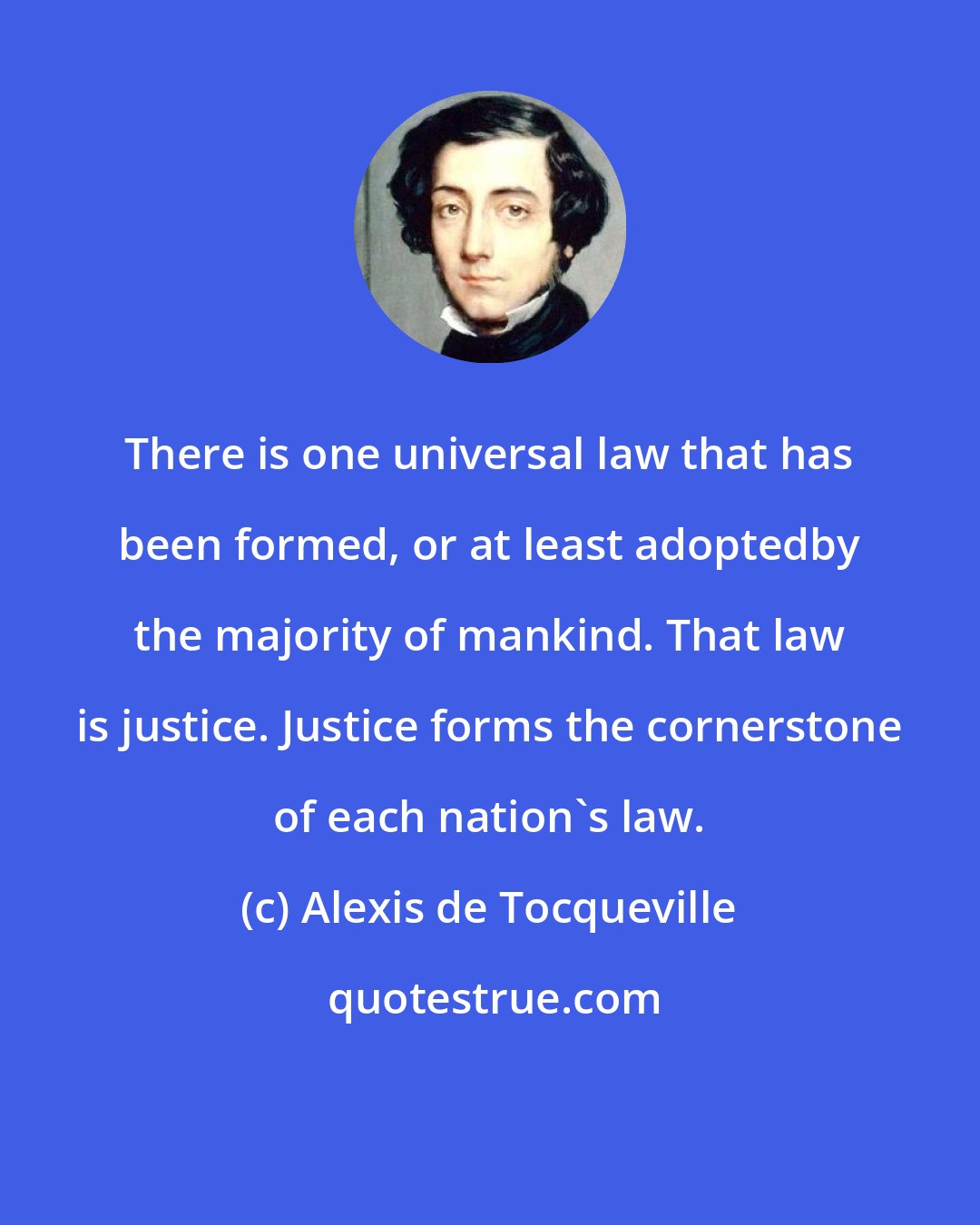 Alexis de Tocqueville: There is one universal law that has been formed, or at least adoptedby the majority of mankind. That law is justice. Justice forms the cornerstone of each nation's law.