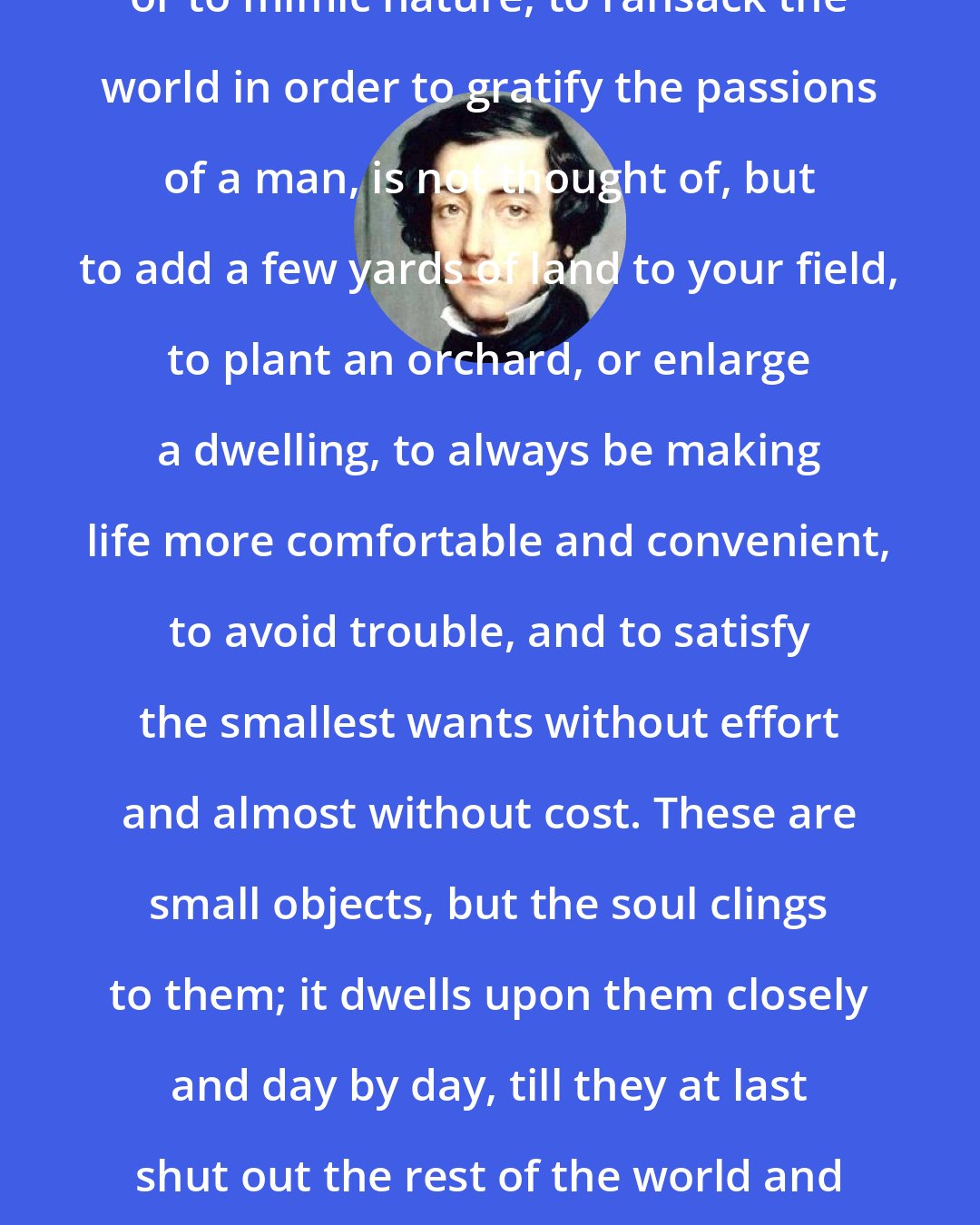 Alexis de Tocqueville: To build enormous palaces, to conquer or to mimic nature, to ransack the world in order to gratify the passions of a man, is not thought of, but to add a few yards of land to your field, to plant an orchard, or enlarge a dwelling, to always be making life more comfortable and convenient, to avoid trouble, and to satisfy the smallest wants without effort and almost without cost. These are small objects, but the soul clings to them; it dwells upon them closely and day by day, till they at last shut out the rest of the world and sometimes intervene between itself and heaven.