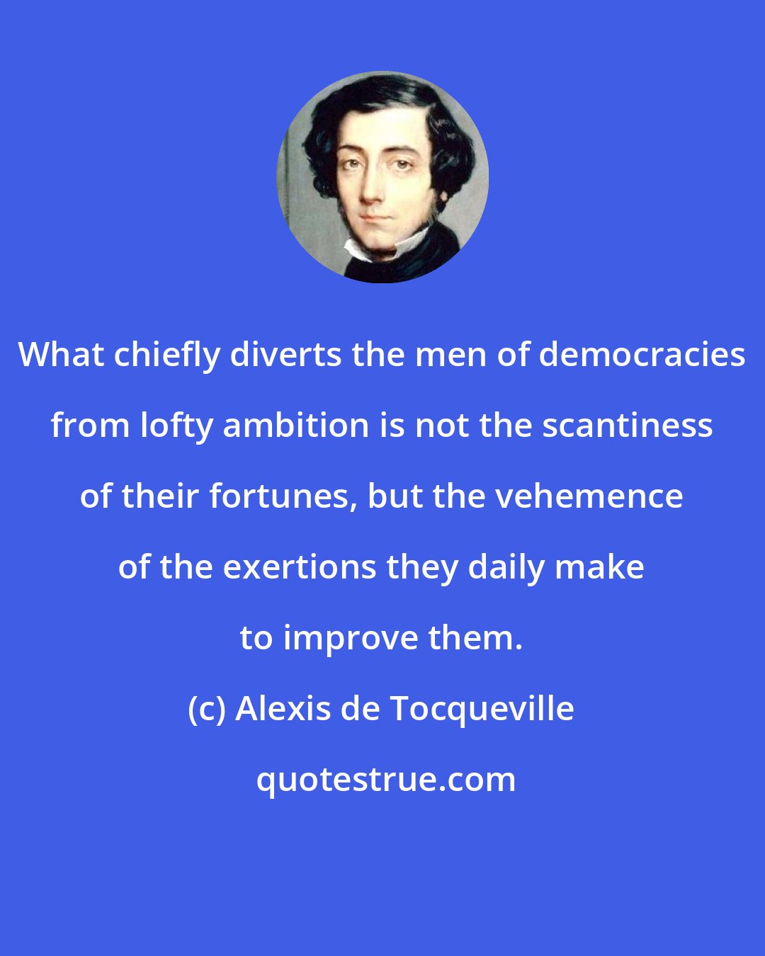 Alexis de Tocqueville: What chiefly diverts the men of democracies from lofty ambition is not the scantiness of their fortunes, but the vehemence of the exertions they daily make to improve them.