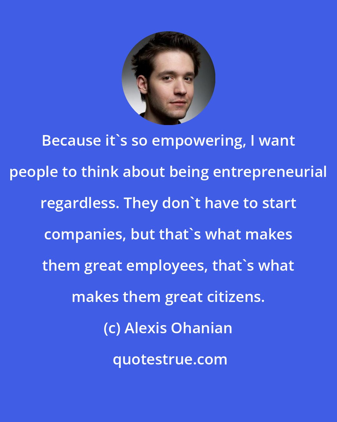 Alexis Ohanian: Because it's so empowering, I want people to think about being entrepreneurial regardless. They don't have to start companies, but that's what makes them great employees, that's what makes them great citizens.