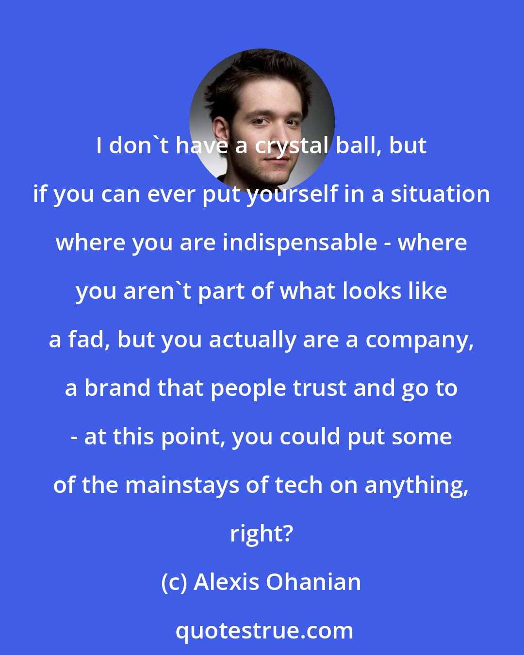 Alexis Ohanian: I don't have a crystal ball, but if you can ever put yourself in a situation where you are indispensable - where you aren't part of what looks like a fad, but you actually are a company, a brand that people trust and go to - at this point, you could put some of the mainstays of tech on anything, right?