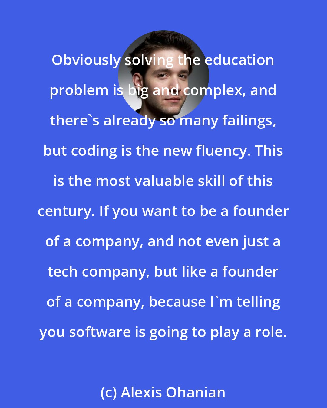 Alexis Ohanian: Obviously solving the education problem is big and complex, and there's already so many failings, but coding is the new fluency. This is the most valuable skill of this century. If you want to be a founder of a company, and not even just a tech company, but like a founder of a company, because I'm telling you software is going to play a role.