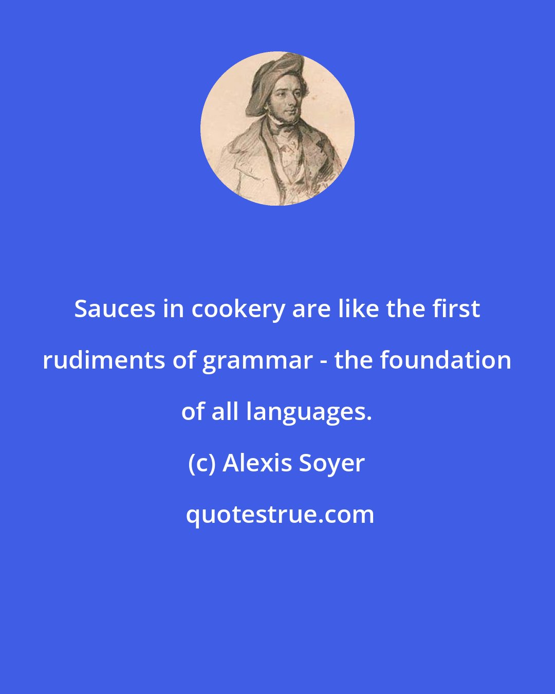 Alexis Soyer: Sauces in cookery are like the first rudiments of grammar - the foundation of all languages.
