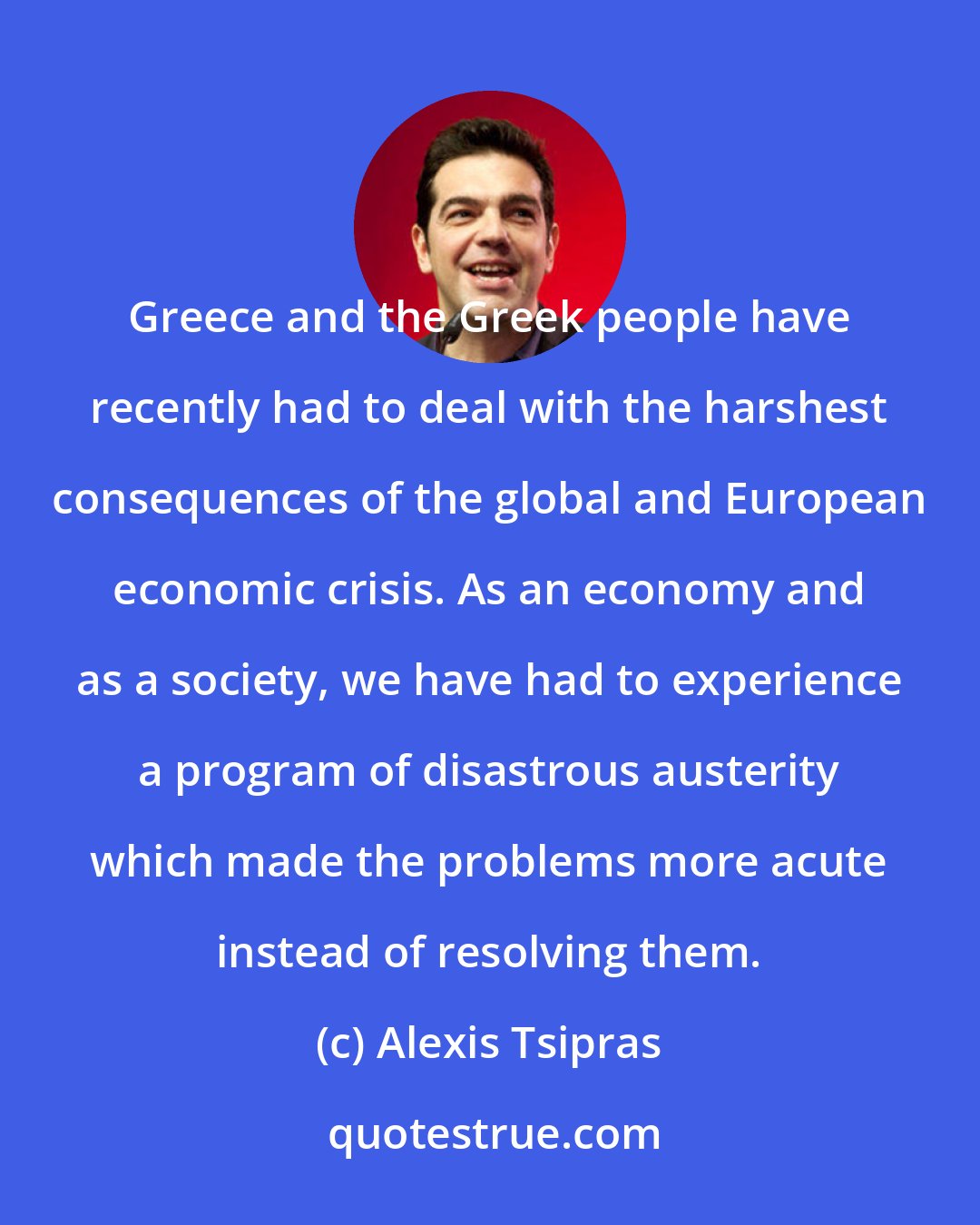 Alexis Tsipras: Greece and the Greek people have recently had to deal with the harshest consequences of the global and European economic crisis. As an economy and as a society, we have had to experience a program of disastrous austerity which made the problems more acute instead of resolving them.
