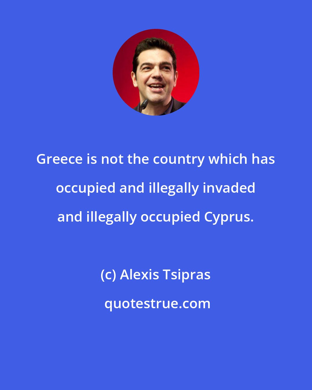 Alexis Tsipras: Greece is not the country which has occupied and illegally invaded and illegally occupied Cyprus.