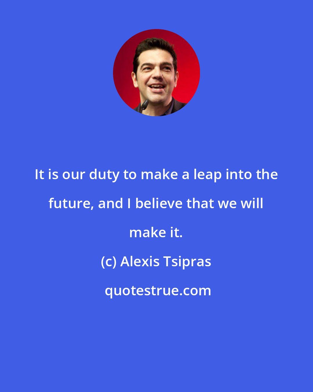Alexis Tsipras: It is our duty to make a leap into the future, and I believe that we will make it.