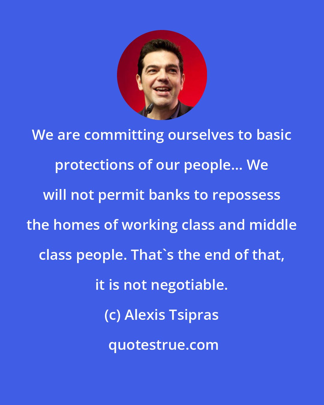 Alexis Tsipras: We are committing ourselves to basic protections of our people... We will not permit banks to repossess the homes of working class and middle class people. That's the end of that, it is not negotiable.
