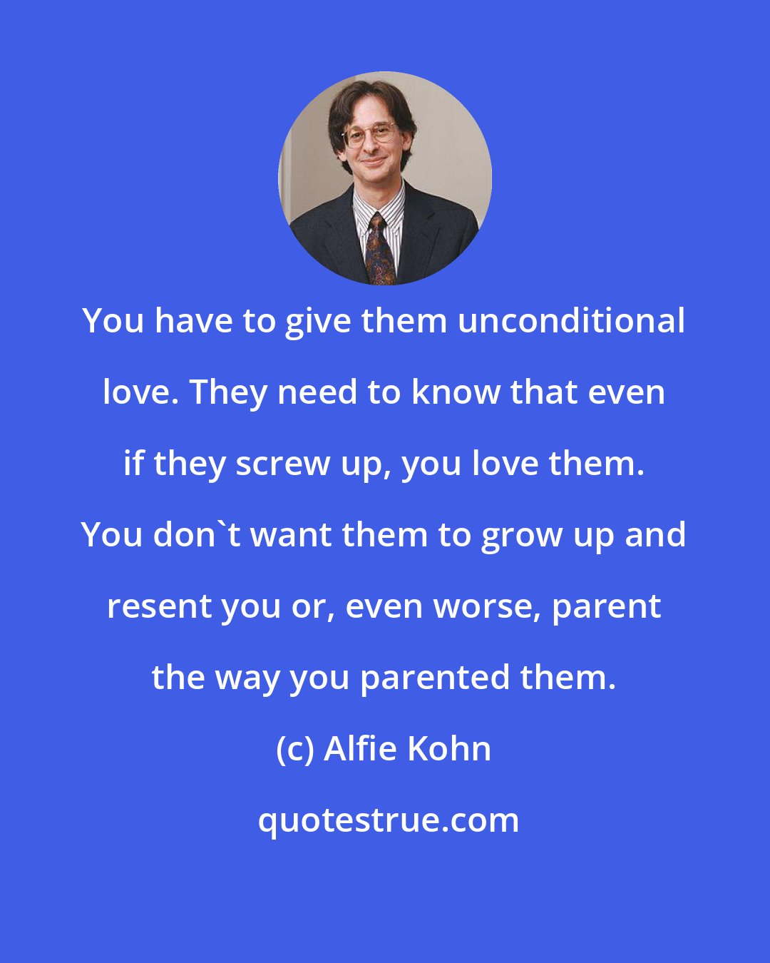 Alfie Kohn: You have to give them unconditional love. They need to know that even if they screw up, you love them. You don't want them to grow up and resent you or, even worse, parent the way you parented them.
