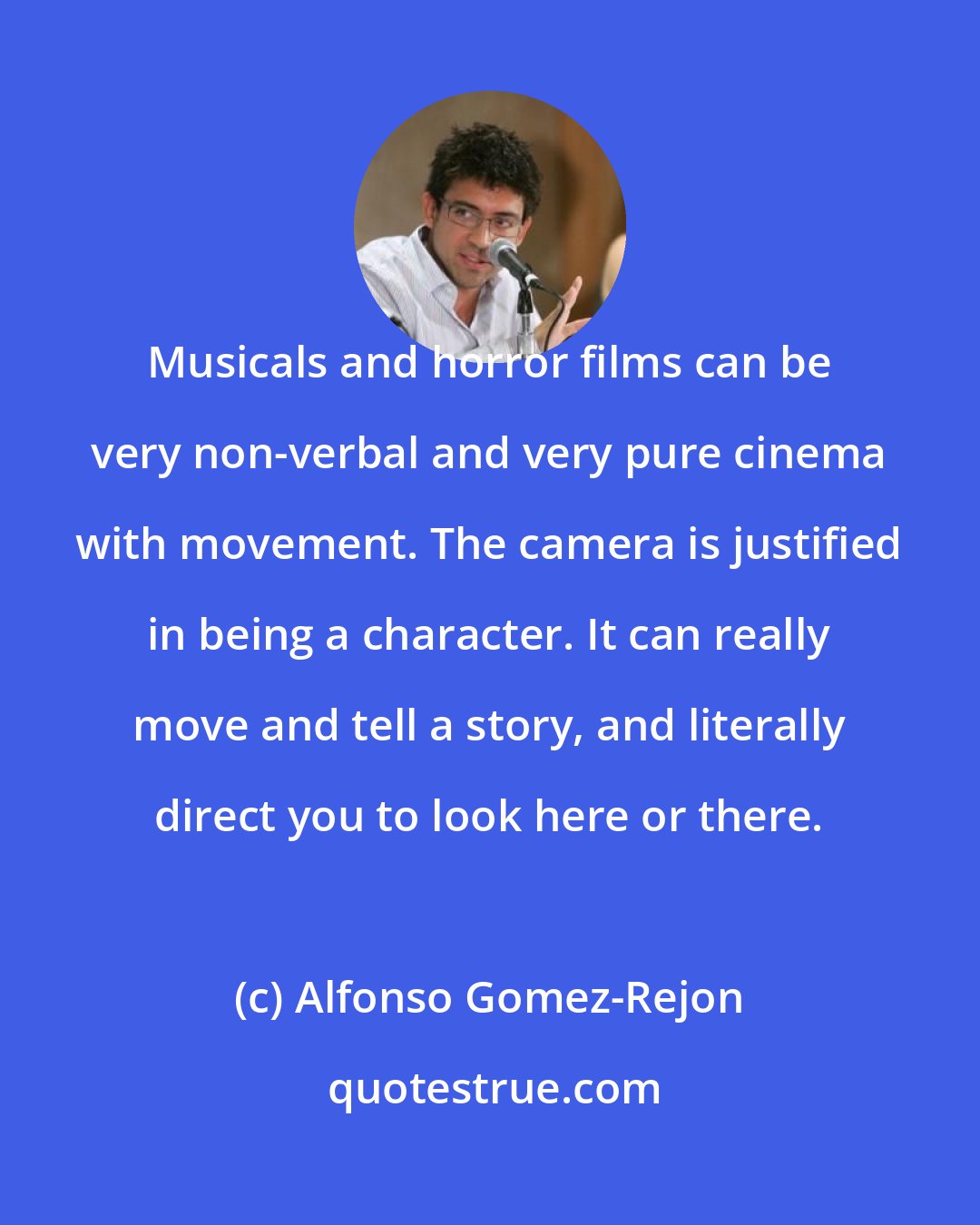 Alfonso Gomez-Rejon: Musicals and horror films can be very non-verbal and very pure cinema with movement. The camera is justified in being a character. It can really move and tell a story, and literally direct you to look here or there.