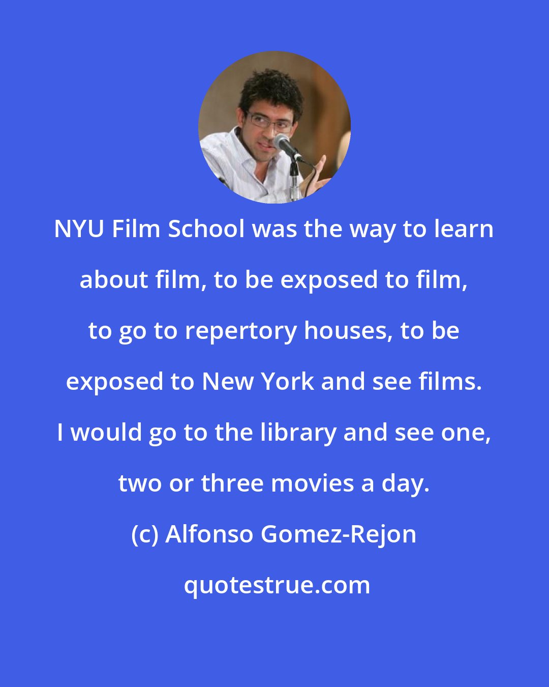 Alfonso Gomez-Rejon: NYU Film School was the way to learn about film, to be exposed to film, to go to repertory houses, to be exposed to New York and see films. I would go to the library and see one, two or three movies a day.