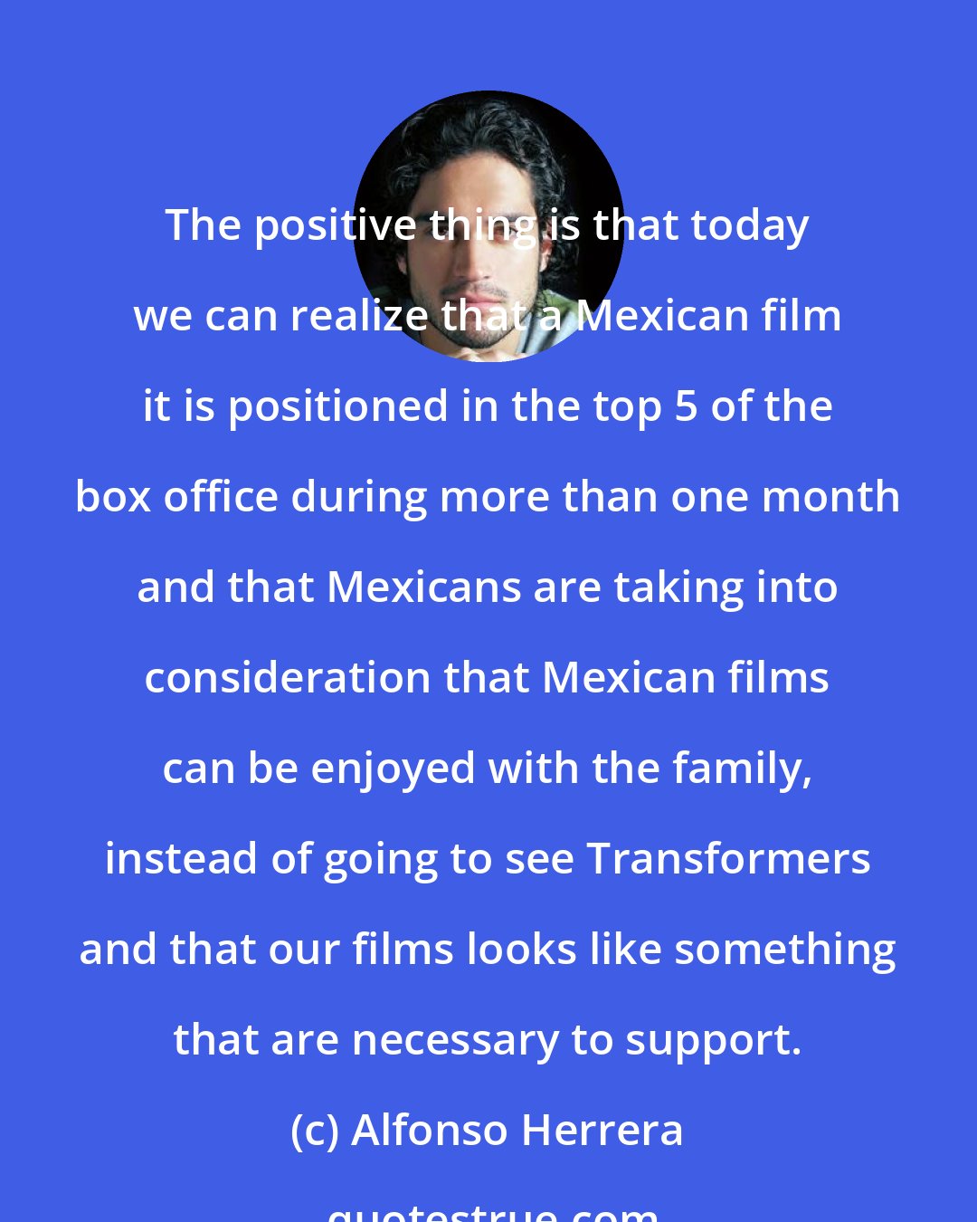 Alfonso Herrera: The positive thing is that today we can realize that a Mexican film it is positioned in the top 5 of the box office during more than one month and that Mexicans are taking into consideration that Mexican films can be enjoyed with the family, instead of going to see Transformers and that our films looks like something that are necessary to support.
