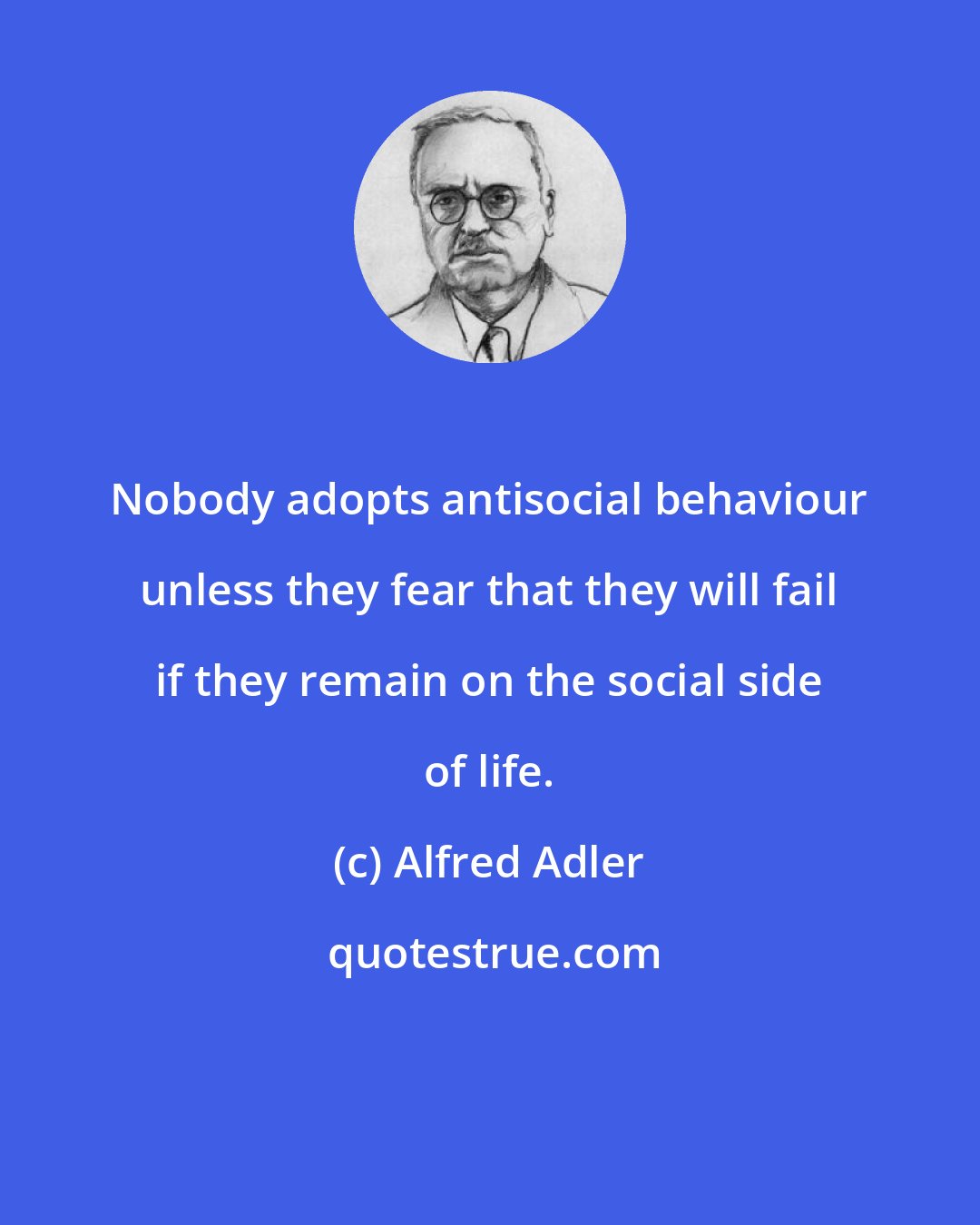 Alfred Adler: Nobody adopts antisocial behaviour unless they fear that they will fail if they remain on the social side of life.