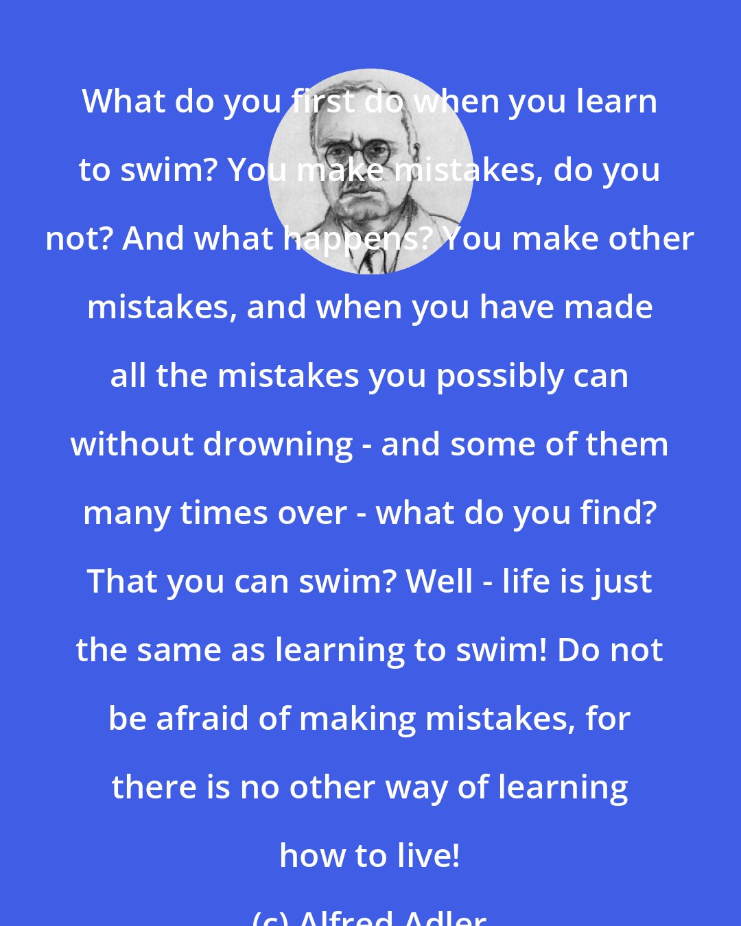 Alfred Adler: What do you first do when you learn to swim? You make mistakes, do you not? And what happens? You make other mistakes, and when you have made all the mistakes you possibly can without drowning - and some of them many times over - what do you find? That you can swim? Well - life is just the same as learning to swim! Do not be afraid of making mistakes, for there is no other way of learning how to live!