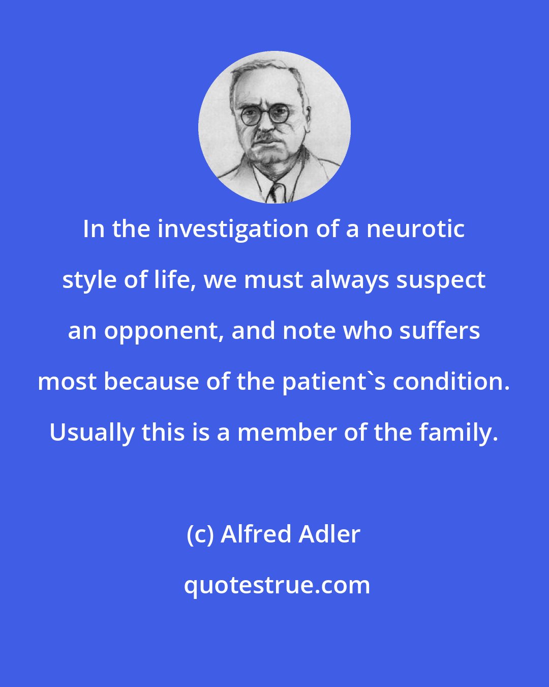 Alfred Adler: In the investigation of a neurotic style of life, we must always suspect an opponent, and note who suffers most because of the patient's condition. Usually this is a member of the family.