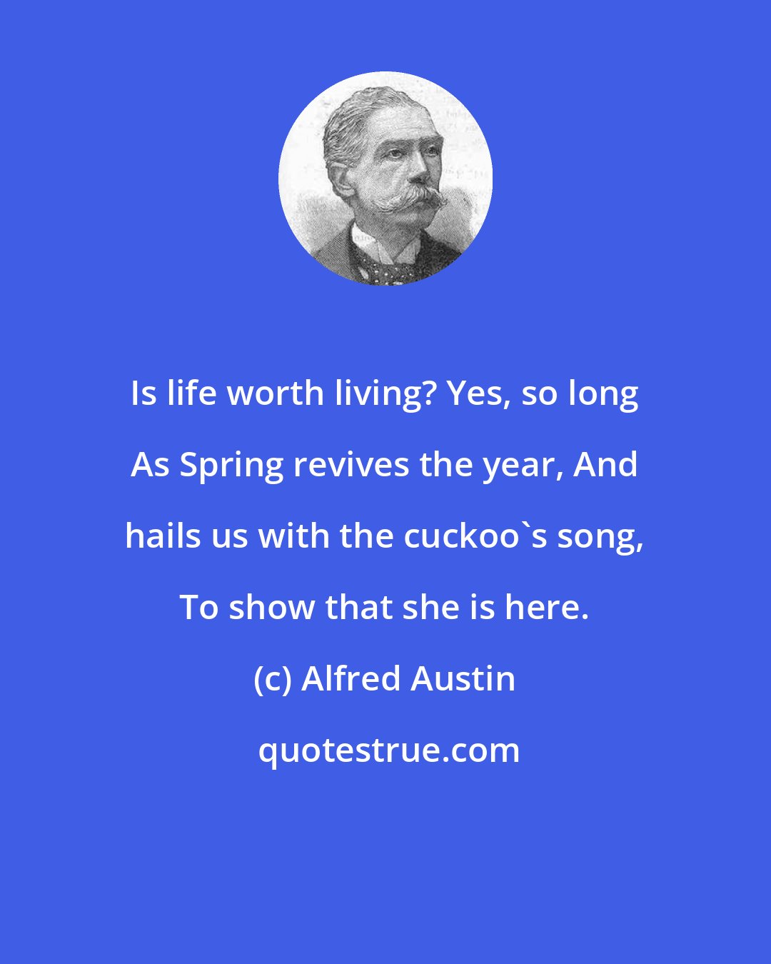 Alfred Austin: Is life worth living? Yes, so long As Spring revives the year, And hails us with the cuckoo's song, To show that she is here.