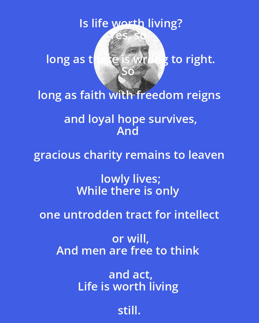 Alfred Austin: Is life worth living?
Yes, so long as there is wrong to right.
So long as faith with freedom reigns and loyal hope survives,
And gracious charity remains to leaven lowly lives;
While there is only one untrodden tract for intellect or will,
And men are free to think and act,
Life is worth living still.