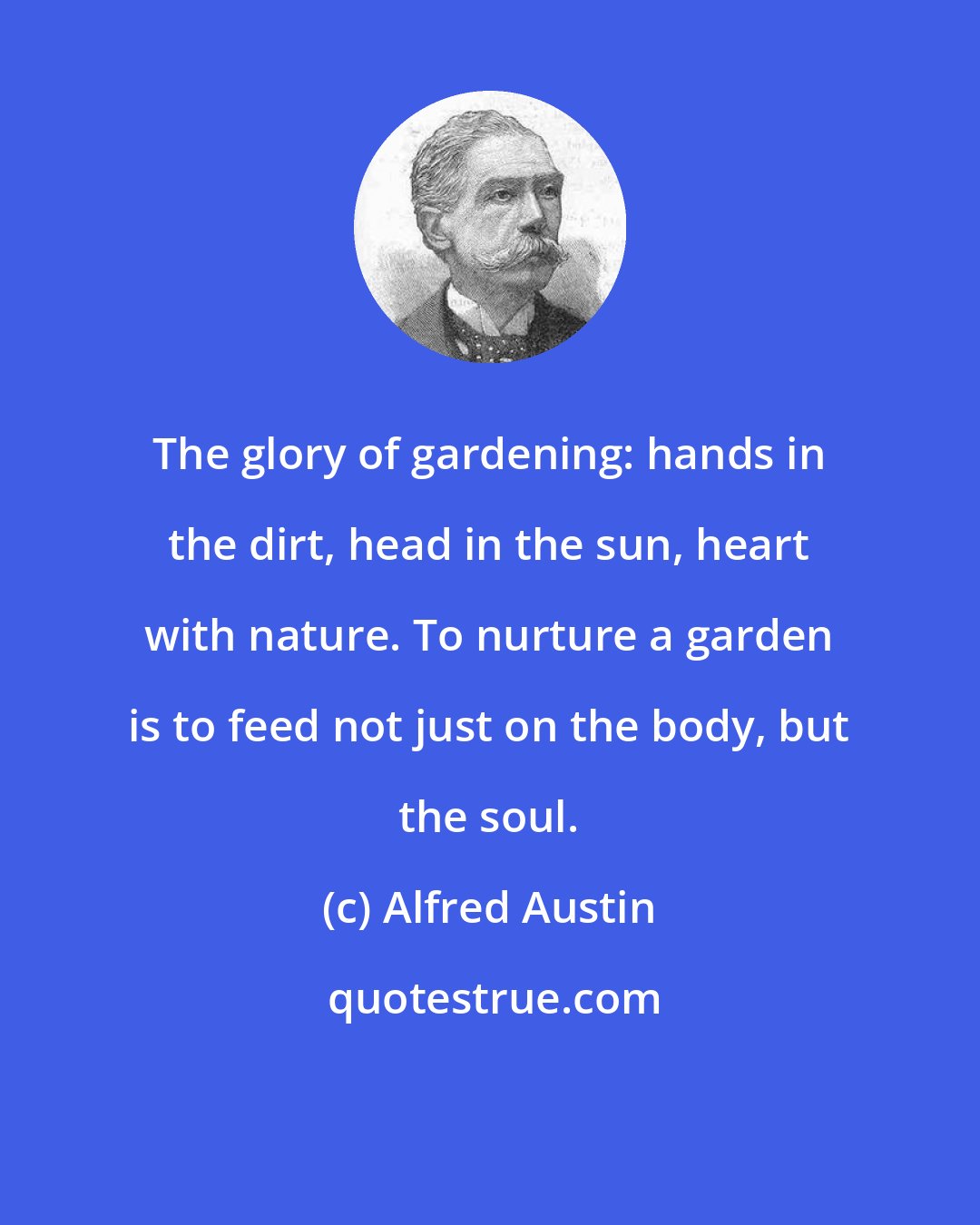 Alfred Austin: The glory of gardening: hands in the dirt, head in the sun, heart with nature. To nurture a garden is to feed not just on the body, but the soul.