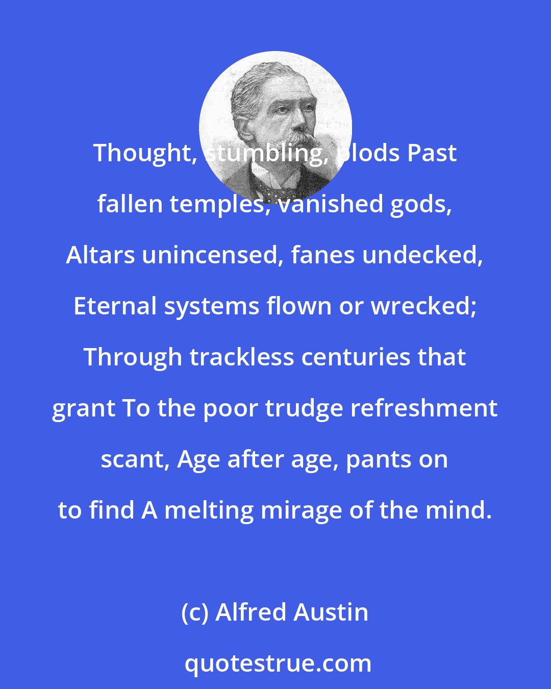 Alfred Austin: Thought, stumbling, plods Past fallen temples, vanished gods, Altars unincensed, fanes undecked, Eternal systems flown or wrecked; Through trackless centuries that grant To the poor trudge refreshment scant, Age after age, pants on to find A melting mirage of the mind.