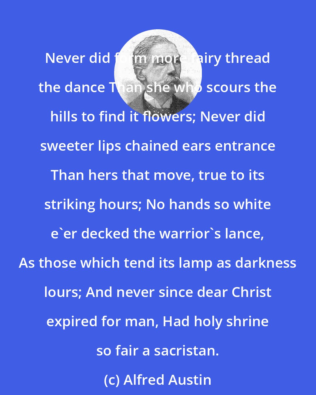 Alfred Austin: Never did form more fairy thread the dance Than she who scours the hills to find it flowers; Never did sweeter lips chained ears entrance Than hers that move, true to its striking hours; No hands so white e'er decked the warrior's lance, As those which tend its lamp as darkness lours; And never since dear Christ expired for man, Had holy shrine so fair a sacristan.