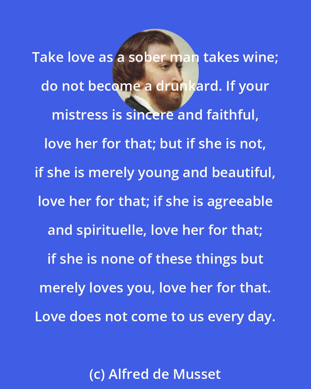 Alfred de Musset: Take love as a sober man takes wine; do not become a drunkard. If your mistress is sincere and faithful, love her for that; but if she is not, if she is merely young and beautiful, love her for that; if she is agreeable and spirituelle, love her for that; if she is none of these things but merely loves you, love her for that. Love does not come to us every day.