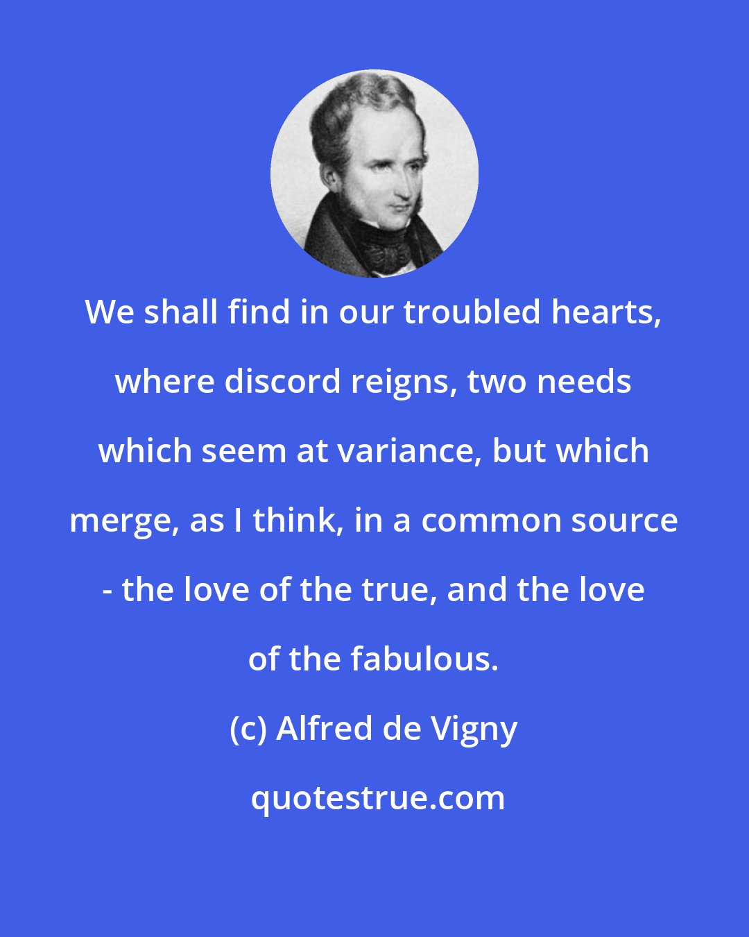 Alfred de Vigny: We shall find in our troubled hearts, where discord reigns, two needs which seem at variance, but which merge, as I think, in a common source - the love of the true, and the love of the fabulous.