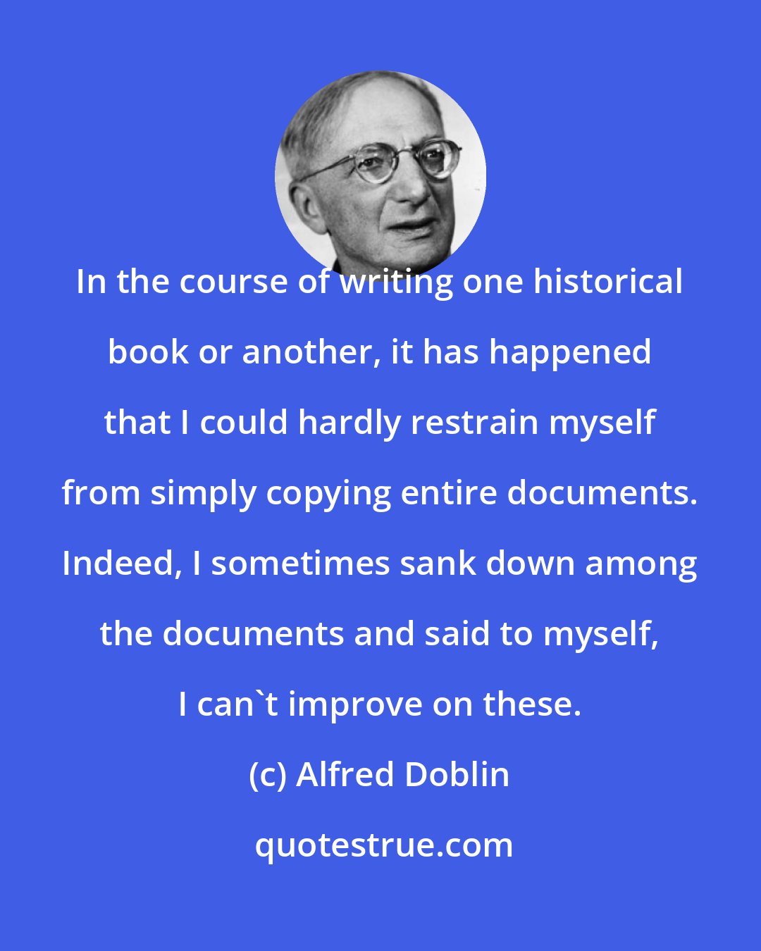 Alfred Doblin: In the course of writing one historical book or another, it has happened that I could hardly restrain myself from simply copying entire documents. Indeed, I sometimes sank down among the documents and said to myself, I can't improve on these.